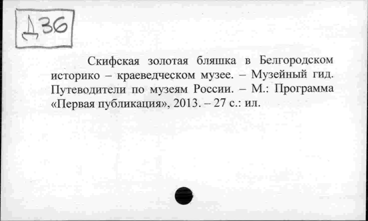 ﻿Д36
Скифская золотая бляшка в Белгородском историке - краеведческом музее. — Музейный гид. Путеводители по музеям России. — М.: Программа «Первая публикация», 2013.-27 с.: ил.